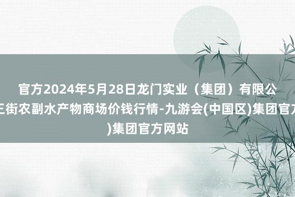 官方2024年5月28日龙门实业（集团）有限公司西三街农副水产物商场价钱行情-九游会(中国区)集团官方网站