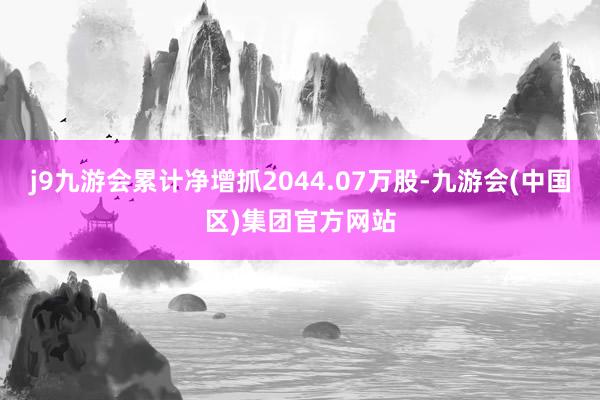 j9九游会累计净增抓2044.07万股-九游会(中国区)集团官方网站