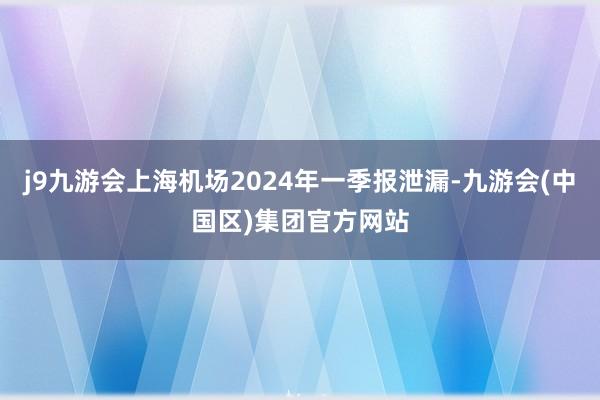 j9九游会上海机场2024年一季报泄漏-九游会(中国区)集团官方网站