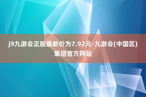 j9九游会正股最新价为7.92元-九游会(中国区)集团官方网站