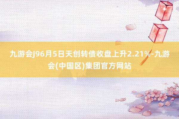 九游会J96月5日天创转债收盘上升2.21%-九游会(中国区)集团官方网站