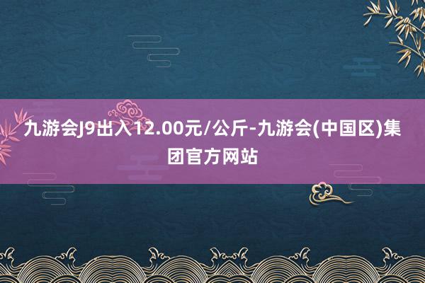 九游会J9出入12.00元/公斤-九游会(中国区)集团官方网站