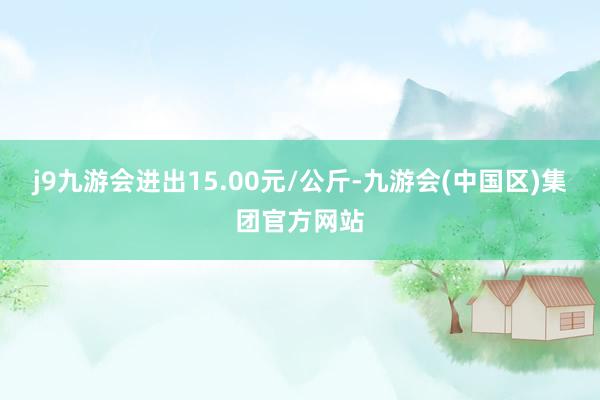 j9九游会进出15.00元/公斤-九游会(中国区)集团官方网站