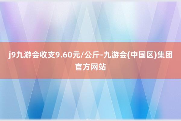 j9九游会收支9.60元/公斤-九游会(中国区)集团官方网站