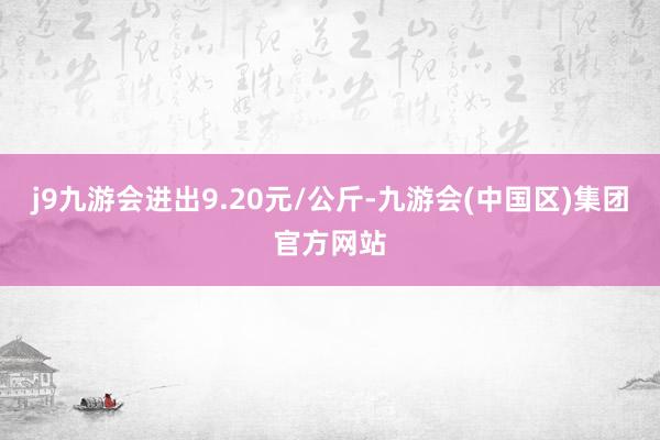 j9九游会进出9.20元/公斤-九游会(中国区)集团官方网站