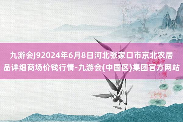 九游会J92024年6月8日河北张家口市京北农居品详细商场价钱行情-九游会(中国区)集团官方网站