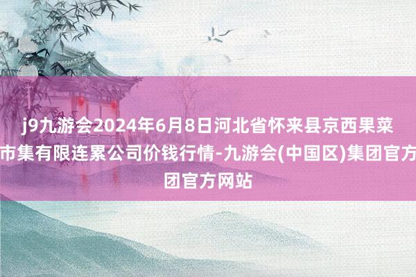 j9九游会2024年6月8日河北省怀来县京西果菜批发市集有限连累公司价钱行情-九游会(中国区)集团官方网站