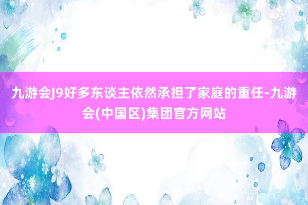 九游会J9好多东谈主依然承担了家庭的重任-九游会(中国区)集团官方网站