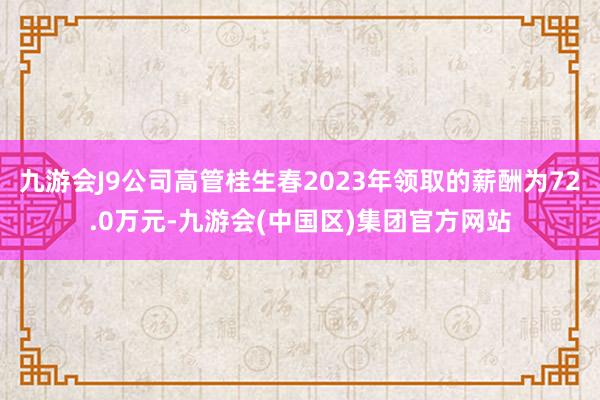 九游会J9公司高管桂生春2023年领取的薪酬为72.0万元-九游会(中国区)集团官方网站