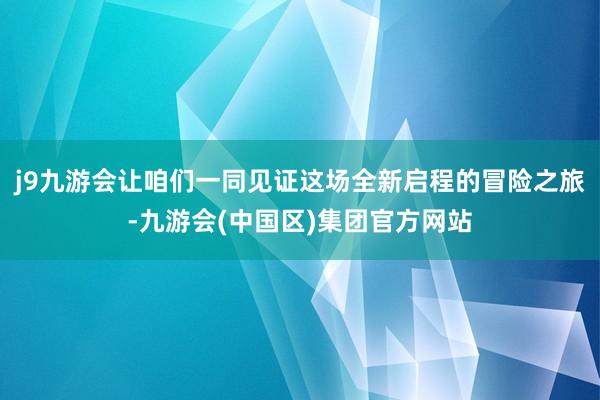 j9九游会让咱们一同见证这场全新启程的冒险之旅-九游会(中国区)集团官方网站