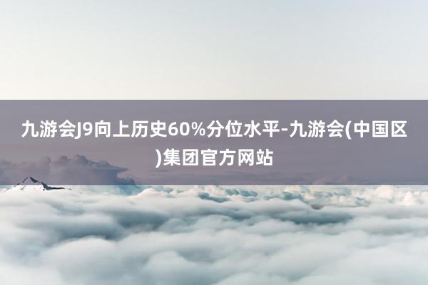 九游会J9向上历史60%分位水平-九游会(中国区)集团官方网站