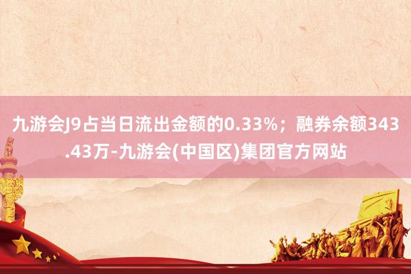 九游会J9占当日流出金额的0.33%；融券余额343.43万-九游会(中国区)集团官方网站