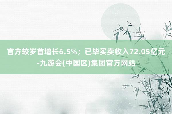 官方较岁首增长6.5%；已毕买卖收入72.05亿元-九游会(中国区)集团官方网站