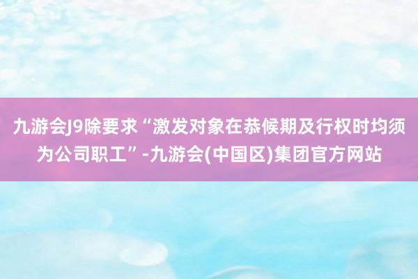 九游会J9除要求“激发对象在恭候期及行权时均须为公司职工”-九游会(中国区)集团官方网站