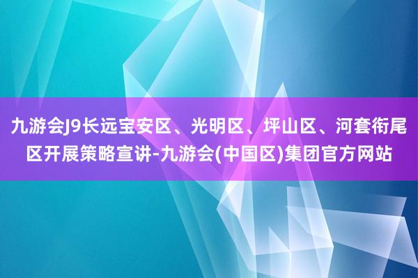 九游会J9长远宝安区、光明区、坪山区、河套衔尾区开展策略宣讲-九游会(中国区)集团官方网站