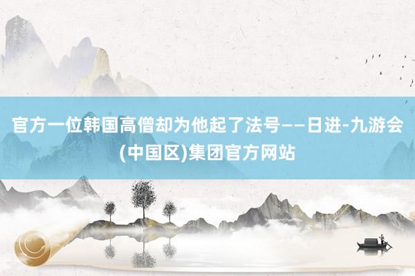 官方一位韩国高僧却为他起了法号——日进-九游会(中国区)集团官方网站