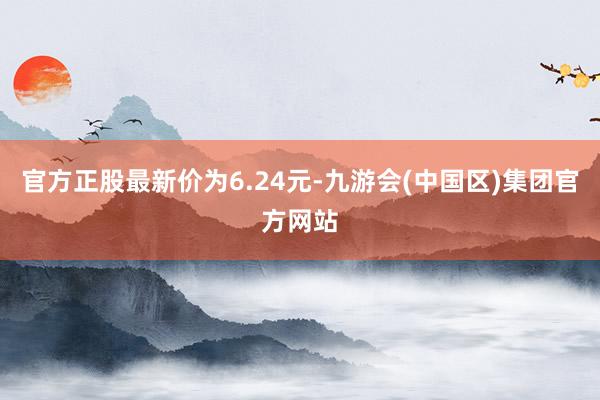 官方正股最新价为6.24元-九游会(中国区)集团官方网站