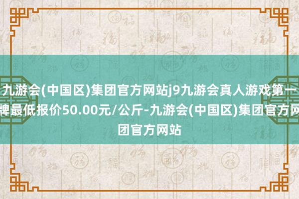 九游会(中国区)集团官方网站j9九游会真人游戏第一品牌最低报价50.00元/公斤-九游会(中国区)集团官方网站