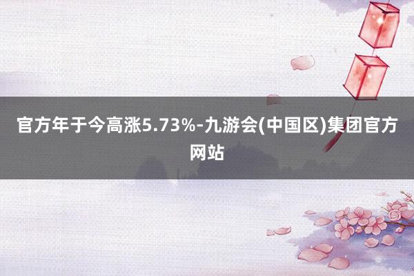 官方年于今高涨5.73%-九游会(中国区)集团官方网站