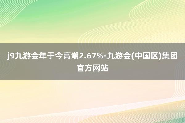 j9九游会年于今高潮2.67%-九游会(中国区)集团官方网站