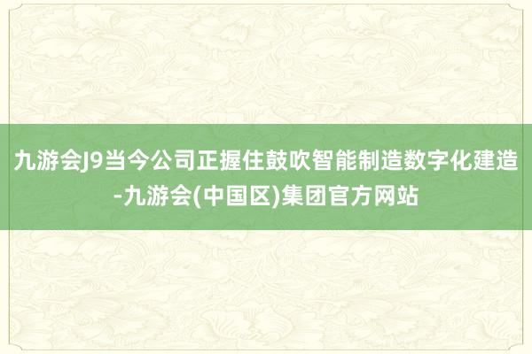 九游会J9当今公司正握住鼓吹智能制造数字化建造-九游会(中国区)集团官方网站