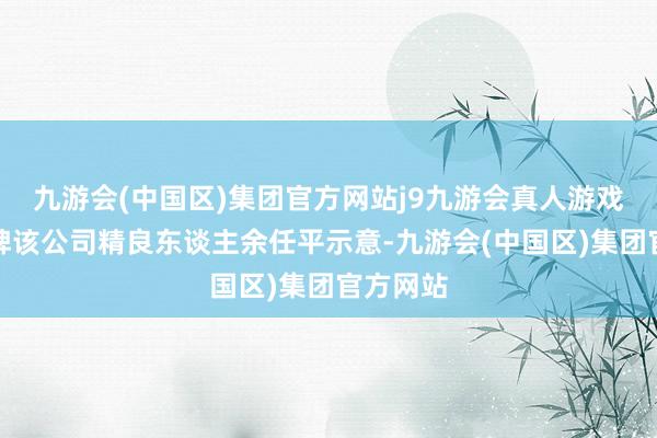 九游会(中国区)集团官方网站j9九游会真人游戏第一品牌该公司精良东谈主余任平示意-九游会(中国区)集团官方网站