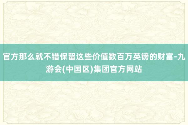 官方那么就不错保留这些价值数百万英镑的财富-九游会(中国区)集团官方网站