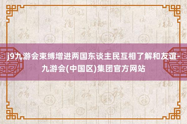 j9九游会束缚增进两国东谈主民互相了解和友谊-九游会(中国区)集团官方网站