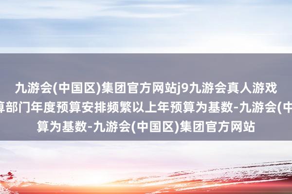 九游会(中国区)集团官方网站j9九游会真人游戏第一品牌安徽各预算部门年度预算安排频繁以上年预算为基数-九游会(中国区)集团官方网站