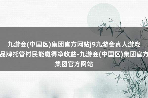 九游会(中国区)集团官方网站j9九游会真人游戏第一品牌托管村民能赢得净收益-九游会(中国区)集团官方网站