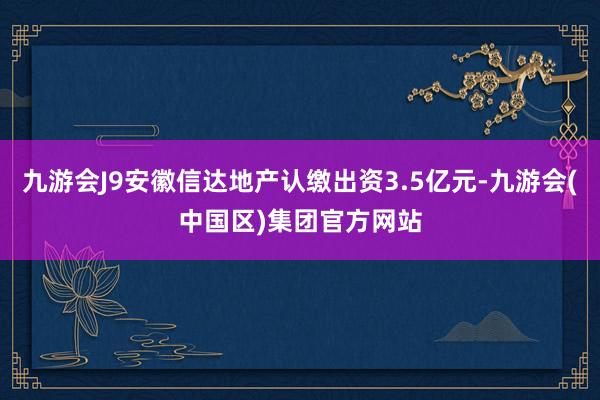 九游会J9安徽信达地产认缴出资3.5亿元-九游会(中国区)集团官方网站