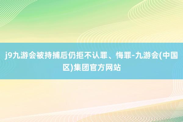 j9九游会被持捕后仍拒不认罪、悔罪-九游会(中国区)集团官方网站