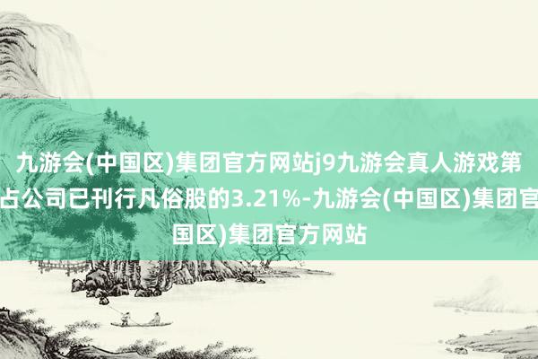 九游会(中国区)集团官方网站j9九游会真人游戏第一品牌占公司已刊行凡俗股的3.21%-九游会(中国区)集团官方网站