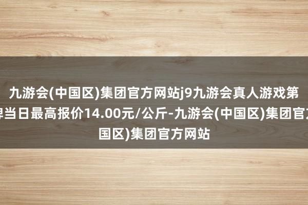 九游会(中国区)集团官方网站j9九游会真人游戏第一品牌当日最高报价14.00元/公斤-九游会(中国区)集团官方网站