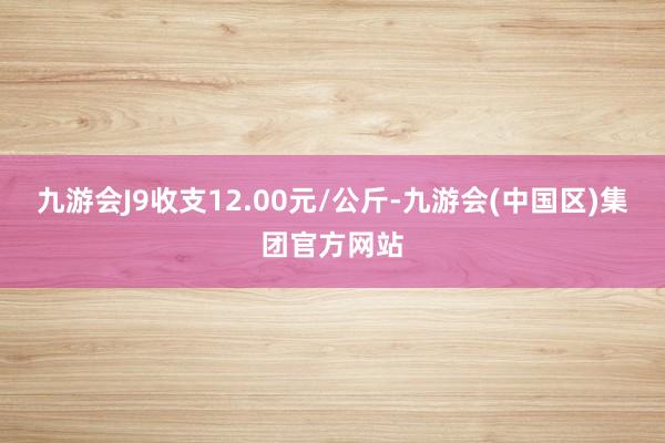 九游会J9收支12.00元/公斤-九游会(中国区)集团官方网站