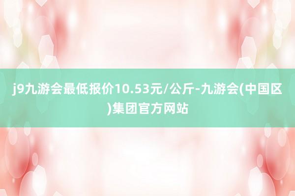 j9九游会最低报价10.53元/公斤-九游会(中国区)集团官方网站