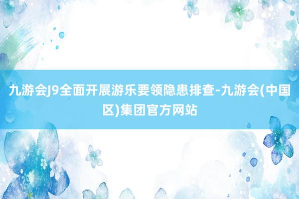 九游会J9全面开展游乐要领隐患排查-九游会(中国区)集团官方网站