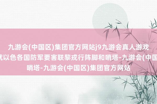 九游会(中国区)集团官方网站j9九游会真人游戏第一品牌有记者就以色各国防军要害联黎戎行阵脚和哨塔-九游会(中国区)集团官方网站