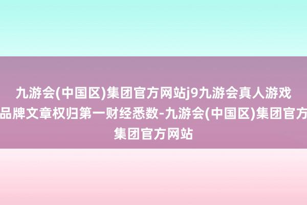 九游会(中国区)集团官方网站j9九游会真人游戏第一品牌文章权归第一财经悉数-九游会(中国区)集团官方网站