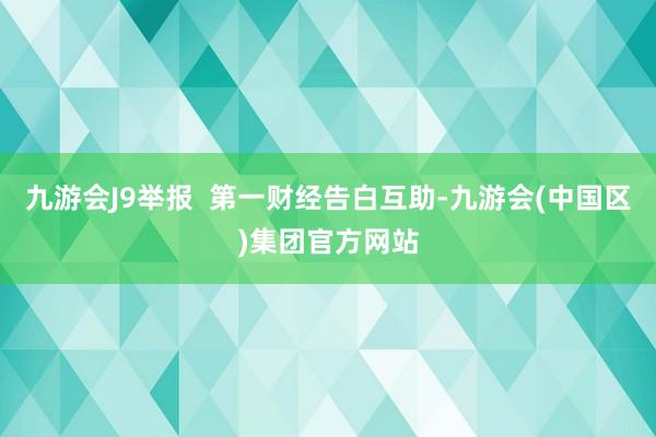 九游会J9举报  第一财经告白互助-九游会(中国区)集团官方网站