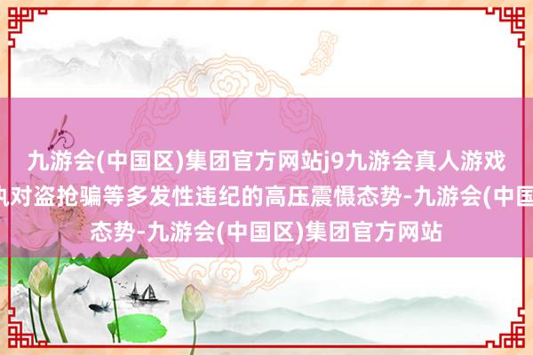 九游会(中国区)集团官方网站j9九游会真人游戏第一品牌遥远保执对盗抢骗等多发性违纪的高压震慑态势-九游会(中国区)集团官方网站