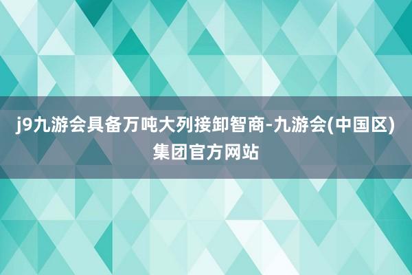 j9九游会具备万吨大列接卸智商-九游会(中国区)集团官方网站