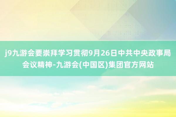 j9九游会要崇拜学习贯彻9月26日中共中央政事局会议精神-九游会(中国区)集团官方网站