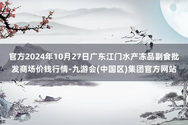 官方2024年10月27日广东江门水产冻品副食批发商场价钱行情-九游会(中国区)集团官方网站