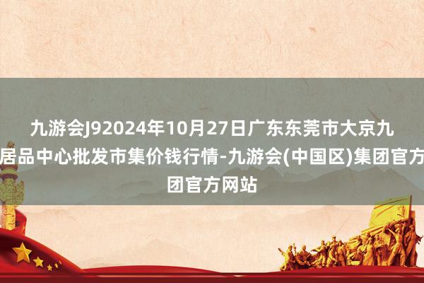 九游会J92024年10月27日广东东莞市大京九农副居品中心批发市集价钱行情-九游会(中国区)集团官方网站