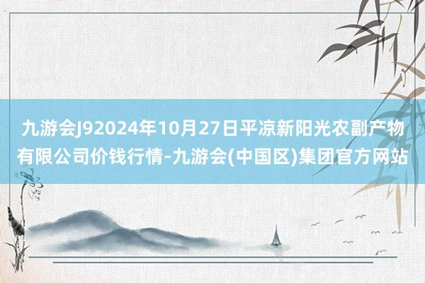 九游会J92024年10月27日平凉新阳光农副产物有限公司价钱行情-九游会(中国区)集团官方网站