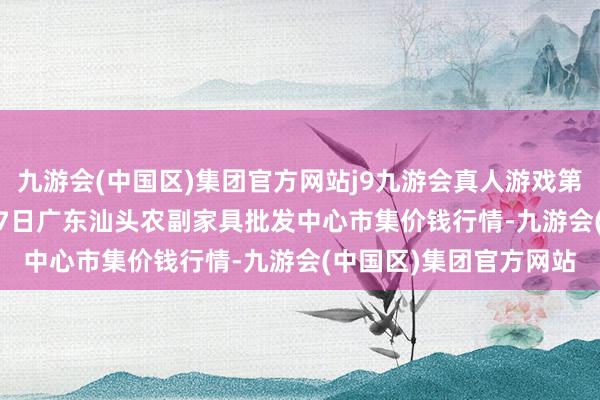 九游会(中国区)集团官方网站j9九游会真人游戏第一品牌2024年10月27日广东汕头农副家具批发中心市集价钱行情-九游会(中国区)集团官方网站