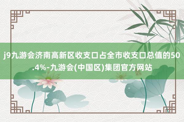 j9九游会济南高新区收支口占全市收支口总值的50.4%-九游会(中国区)集团官方网站