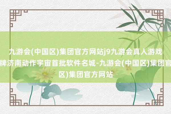 九游会(中国区)集团官方网站j9九游会真人游戏第一品牌济南动作宇宙首批软件名城-九游会(中国区)集团官方网站