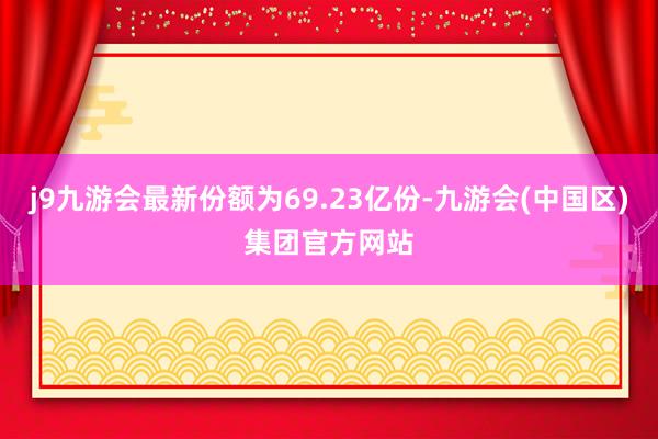 j9九游会最新份额为69.23亿份-九游会(中国区)集团官方网站